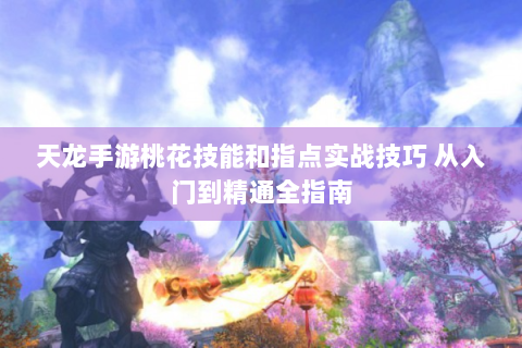 天龙手游桃花技能和指点实战技巧 从入门到精通全指南