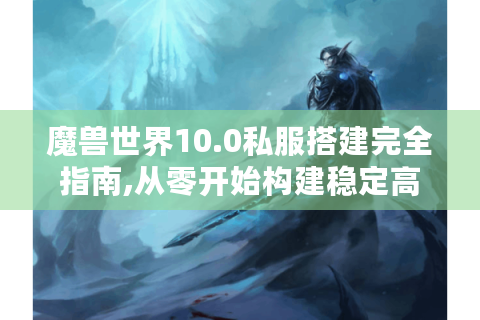 魔兽世界10.0私服搭建完全指南,从零开始构建稳定高人气服务器
