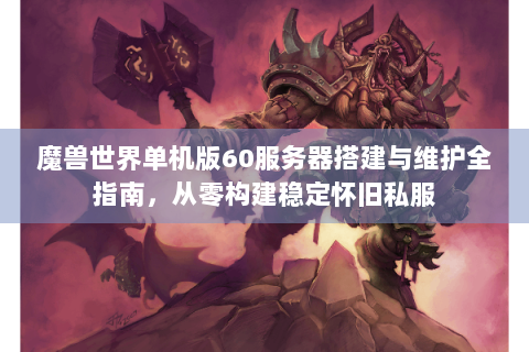 魔兽世界单机版60服务器搭建与维护全指南，从零构建稳定怀旧私服