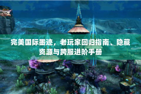 完美国际墨迹，老玩家回归指南、隐藏资源与跨服进阶手册