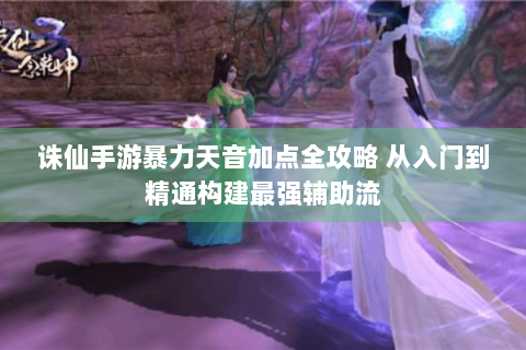 诛仙手游暴力天音加点全攻略 从入门到精通构建最强辅助流