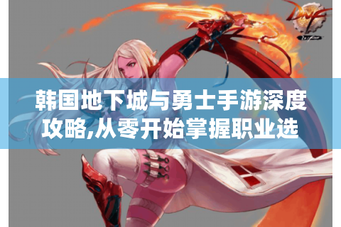 韩国地下城与勇士手游深度攻略,从零开始掌握职业选择与连招系统