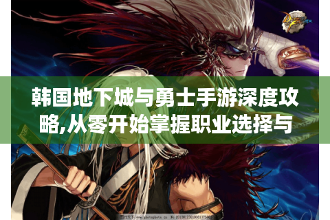 韩国地下城与勇士手游深度攻略,从零开始掌握职业选择与连招系统