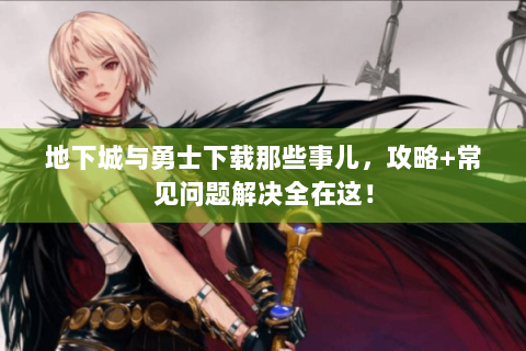 地下城与勇士下载那些事儿，攻略+常见问题解决全在这！