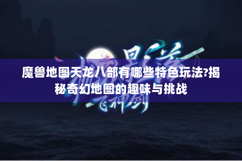 魔兽地图天龙八部有哪些特色玩法?揭秘奇幻地图的趣味与挑战