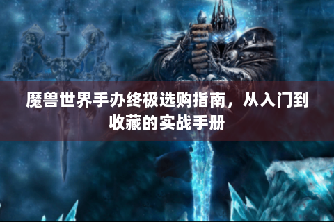 魔兽世界手办终极选购指南，从入门到收藏的实战手册