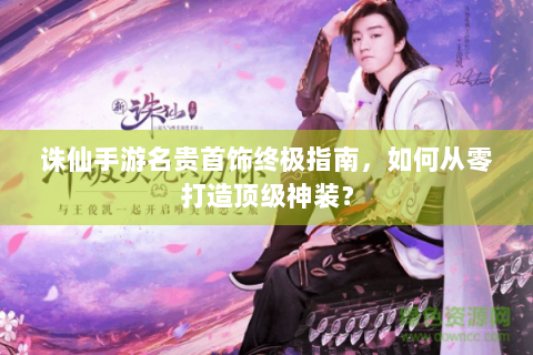 诛仙手游名贵首饰终极指南，如何从零打造顶级神装？