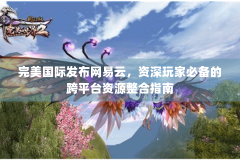 完美国际发布网易云，资深玩家必备的跨平台资源整合指南