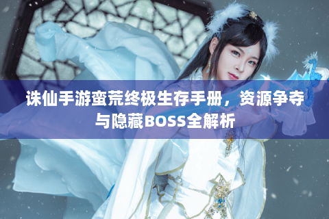 诛仙手游蛮荒终极生存手册，资源争夺与隐藏BOSS全解析