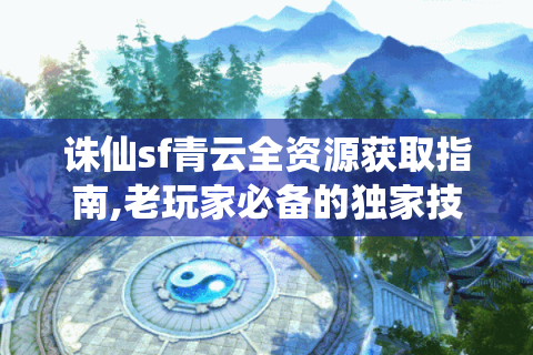 诛仙sf青云全资源获取指南,老玩家必备的独家技巧
