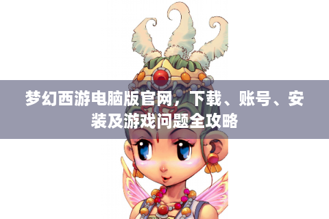 梦幻西游电脑版官网，下载、账号、安装及游戏问题全攻略