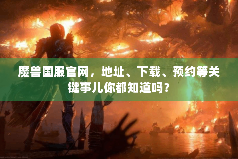 魔兽国服官网，地址、下载、预约等关键事儿你都知道吗？
