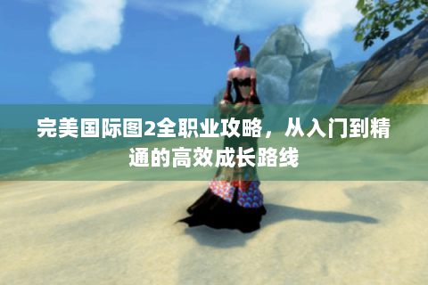 完美国际图2全职业攻略，从入门到精通的高效成长路线