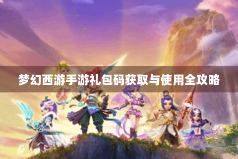 梦幻西游手游礼包码获取与使用全攻略