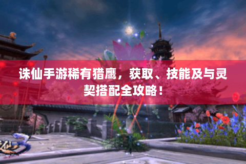 诛仙手游稀有猎鹰，获取、技能及与灵契搭配全攻略！