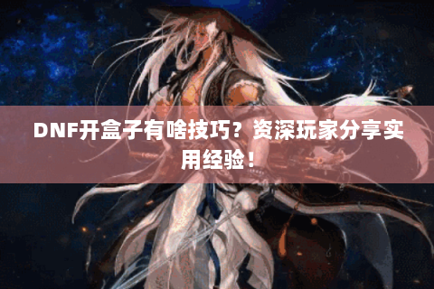 DNF开盒子有啥技巧？资深玩家分享实用经验！