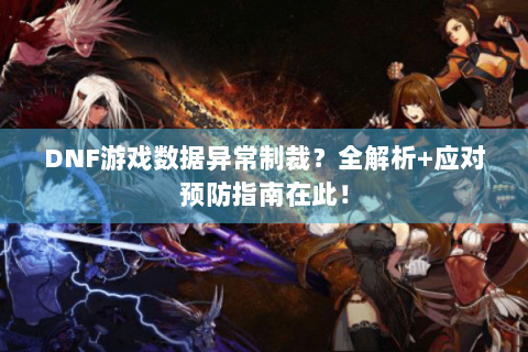 DNF游戏数据异常制裁？全解析+应对预防指南在此！