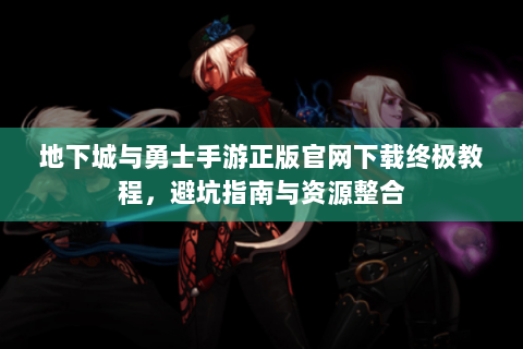 地下城与勇士手游正版官网下载终极教程，避坑指南与资源整合
