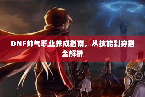 DNF帅气职业养成指南，从技能到穿搭全解析