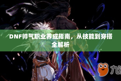 DNF帅气职业养成指南，从技能到穿搭全解析