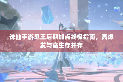 诛仙手游鬼王后期加点终极指南，高爆发与高生存并存