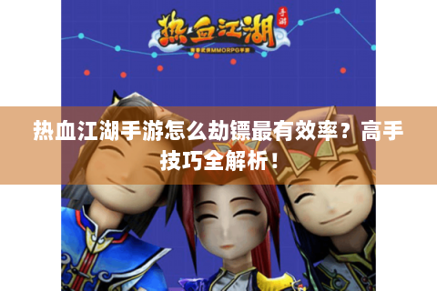 热血江湖手游怎么劫镖最有效率？高手技巧全解析！