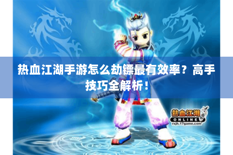 热血江湖手游怎么劫镖最有效率？高手技巧全解析！