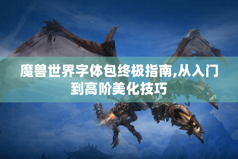 魔兽世界字体包终极指南,从入门到高阶美化技巧