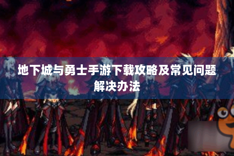 地下城与勇士手游下载攻略及常见问题解决办法