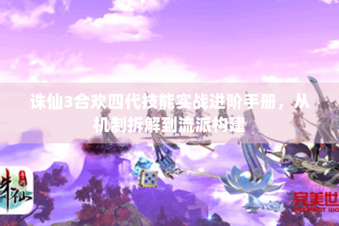诛仙3合欢四代技能实战进阶手册，从机制拆解到流派构建