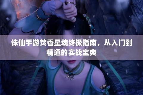 诛仙手游焚香星魂终极指南，从入门到精通的实战宝典