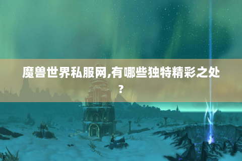 魔兽世界私服网,有哪些独特精彩之处?