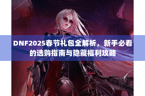 DNF2025春节礼包全解析，新手必看的选购指南与隐藏福利攻略
