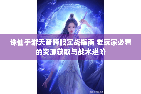 诛仙手游天音跨服实战指南 老玩家必看的资源获取与战术进阶