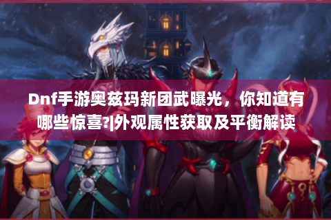 Dnf手游奥兹玛新团武曝光，你知道有哪些惊喜?|外观属性获取及平衡解读