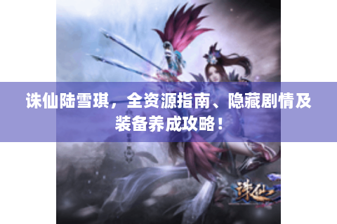 诛仙陆雪琪，全资源指南、隐藏剧情及装备养成攻略！