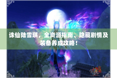 诛仙陆雪琪，全资源指南、隐藏剧情及装备养成攻略！