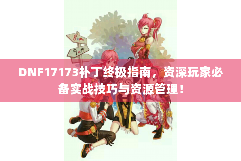 DNF17173补丁终极指南，资深玩家必备实战技巧与资源管理！