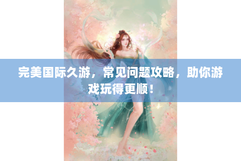 完美国际久游，常见问题攻略，助你游戏玩得更顺！