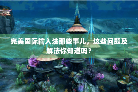 完美国际输入法那些事儿，这些问题及解法你知道吗？