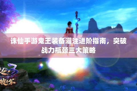 诛仙手游鬼王装备灌注进阶指南，突破战力瓶颈三大策略