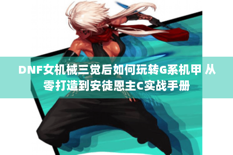 DNF女机械三觉后如何玩转G系机甲 从零打造到安徒恩主C实战手册