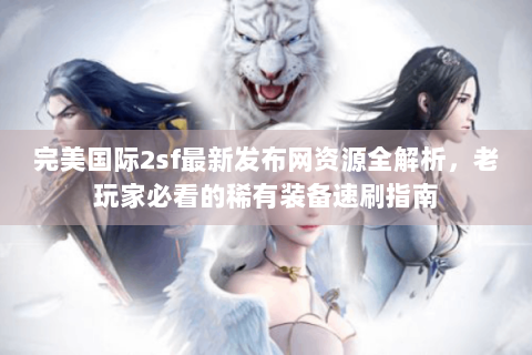 完美国际2sf最新发布网资源全解析，老玩家必看的稀有装备速刷指南