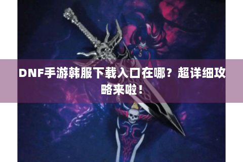 DNF手游韩服下载入口在哪？超详细攻略来啦！