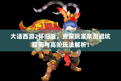 大话西游2怀旧版，资深玩家亲测避坑指南与高阶玩法解析！
