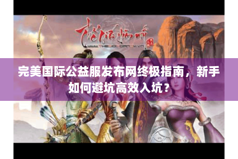完美国际公益服发布网终极指南，新手如何避坑高效入坑？