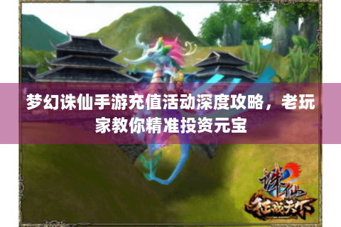 梦幻诛仙手游充值活动深度攻略，老玩家教你精准投资元宝