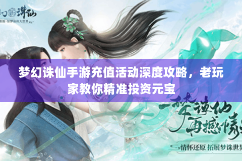 梦幻诛仙手游充值活动深度攻略，老玩家教你精准投资元宝