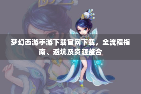 梦幻西游手游下载官网下载，全流程指南、避坑及资源整合