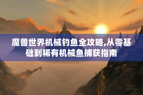 魔兽世界机械钓鱼全攻略,从零基础到稀有机械鱼捕获指南